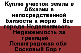Куплю участок земли в Абхазии в непосредственной близости к морю - Все города Недвижимость » Недвижимость за границей   . Ленинградская обл.,Сосновый Бор г.